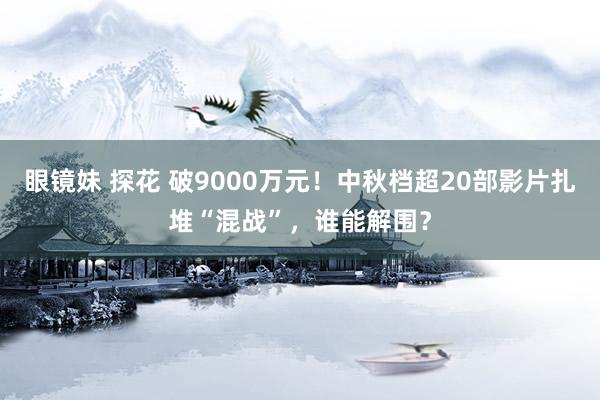 眼镜妹 探花 破9000万元！中秋档超20部影片扎堆“混战”，谁能解围？