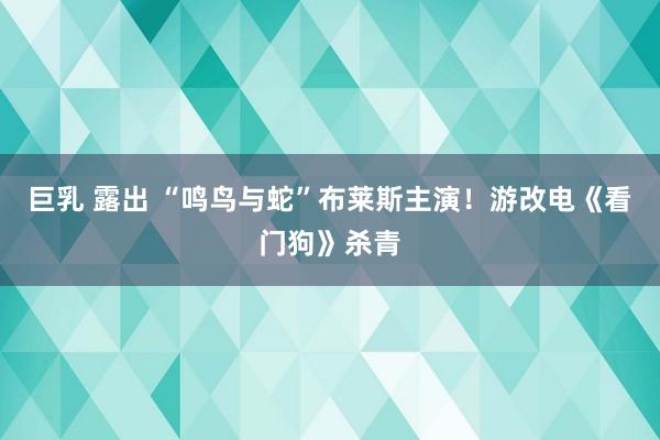 巨乳 露出 “鸣鸟与蛇”布莱斯主演！游改电《看门狗》杀青