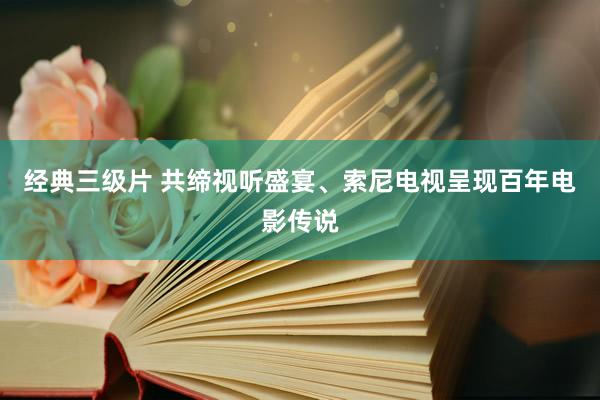 经典三级片 共缔视听盛宴、索尼电视呈现百年电影传说