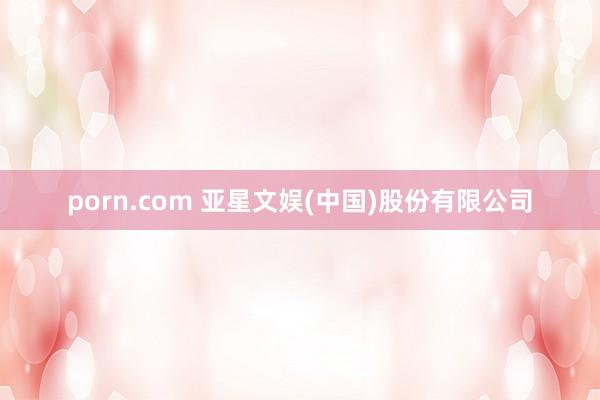 porn.com 亚星文娱(中国)股份有限公司