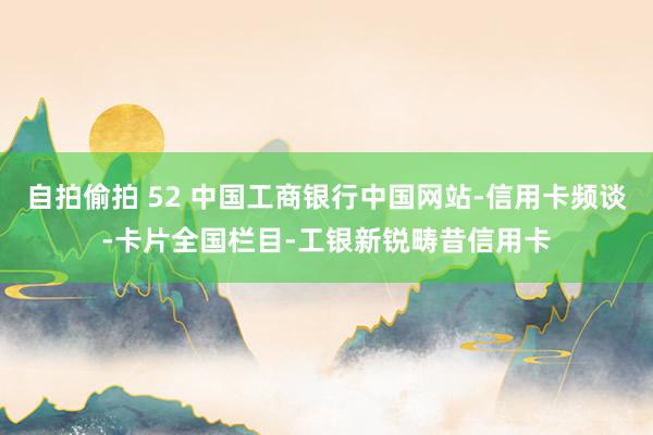 自拍偷拍 52 中国工商银行中国网站-信用卡频谈-卡片全国栏目-工银新锐畴昔信用卡