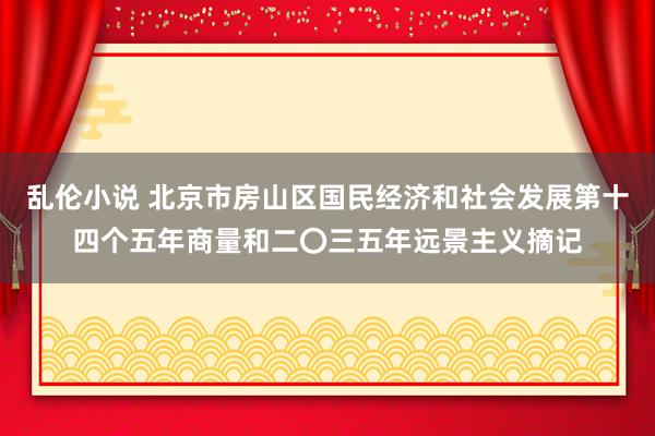 乱伦小说 北京市房山区国民经济和社会发展第十四个五年商量和二〇三五年远景主义摘记