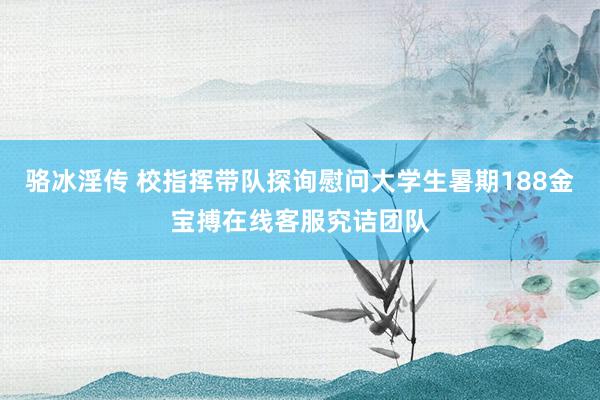 骆冰淫传 校指挥带队探询慰问大学生暑期188金宝搏在线客服究诘团队