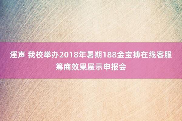 淫声 我校举办2018年暑期188金宝搏在线客服筹商效果展示申报会