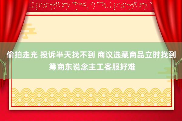 偷拍走光 投诉半天找不到 商议选藏商品立时找到 筹商东说念主工客服好难