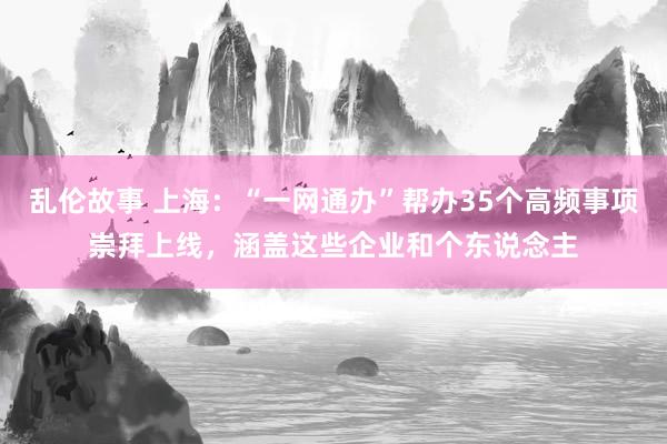 乱伦故事 上海：“一网通办”帮办35个高频事项崇拜上线，涵盖这些企业和个东说念主