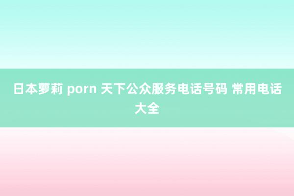 日本萝莉 porn 天下公众服务电话号码 常用电话大全