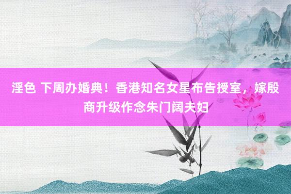 淫色 下周办婚典！香港知名女星布告授室，嫁殷商升级作念朱门阔夫妇